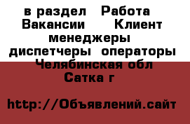  в раздел : Работа » Вакансии »  » Клиент-менеджеры, диспетчеры, операторы . Челябинская обл.,Сатка г.